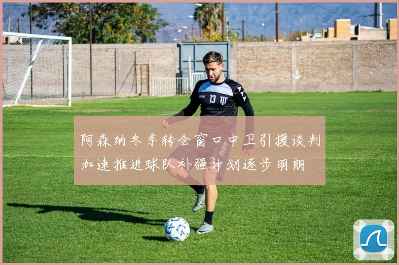 阿森纳冬季转会窗口中卫引援谈判加速推进球队补强计划逐步明朗