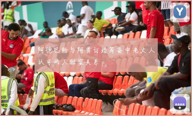 阿德巴约与阿贾订婚筹备中老丈人认可两人甜蜜关系