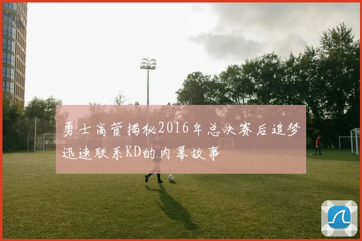 勇士高管揭秘2016年总决赛后追梦迅速联系KD的内幕故事