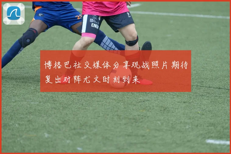 博格巴社交媒体分享观战照片期待复出对阵尤文时刻到来