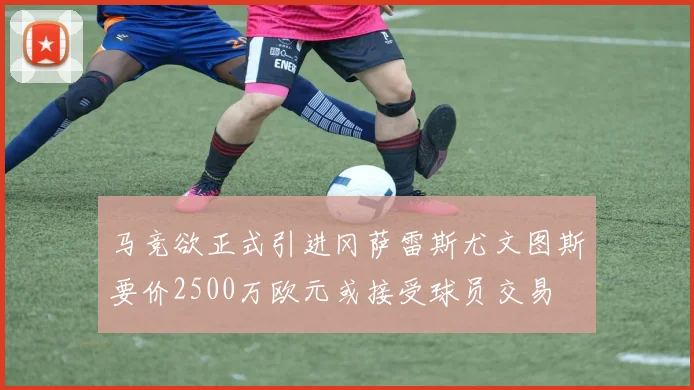 马竞欲正式引进冈萨雷斯尤文图斯要价2500万欧元或接受球员交易