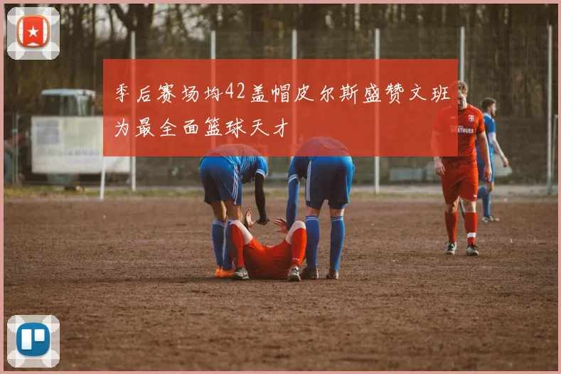 季后赛场均42盖帽皮尔斯盛赞文班为最全面篮球天才
