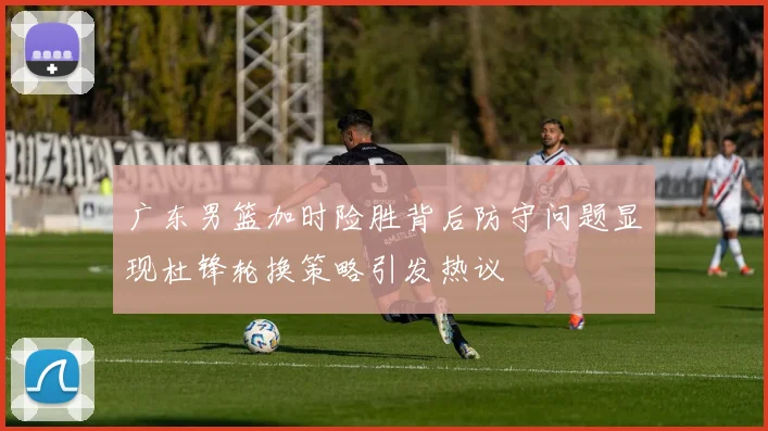 广东男篮加时险胜背后防守问题显现杜锋轮换策略引发热议