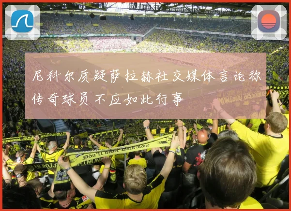 尼科尔质疑萨拉赫社交媒体言论称传奇球员不应如此行事