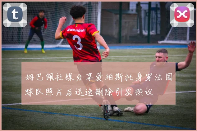 姆巴佩社媒分享爱珀斯托身穿法国球队照片后迅速删除引发热议