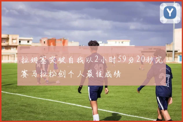 拉姆塞突破自我以2小时59分20秒完赛马拉松创个人最佳成绩