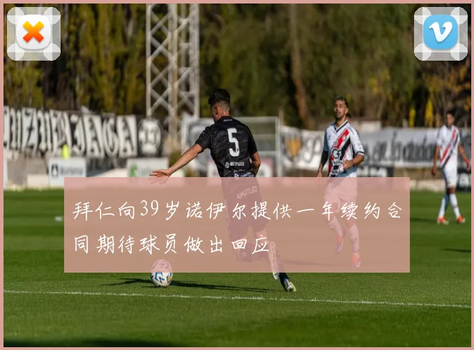 拜仁向39岁诺伊尔提供一年续约合同期待球员做出回应