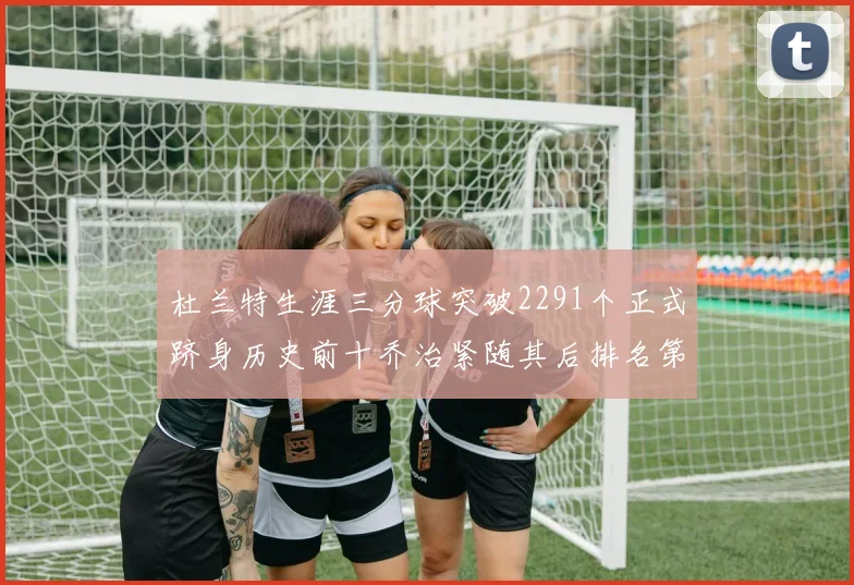 杜兰特生涯三分球突破2291个正式跻身历史前十乔治紧随其后排名第九